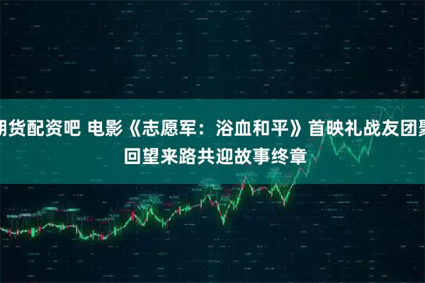 期货配资吧 电影《志愿军：浴血和平》首映礼战友团聚 回望来路共迎故事终章