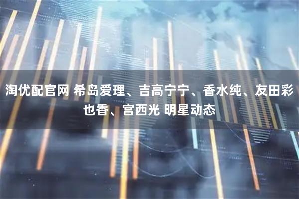 淘优配官网 希岛爱理、吉高宁宁、香水纯、友田彩也香、宫西光 明星动态
