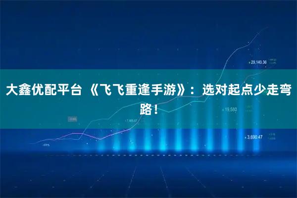 大鑫优配平台 《飞飞重逢手游》：选对起点少走弯路！