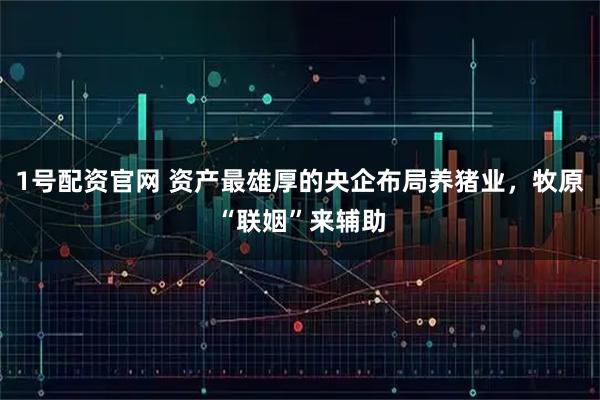 1号配资官网 资产最雄厚的央企布局养猪业，牧原“联姻”来辅助