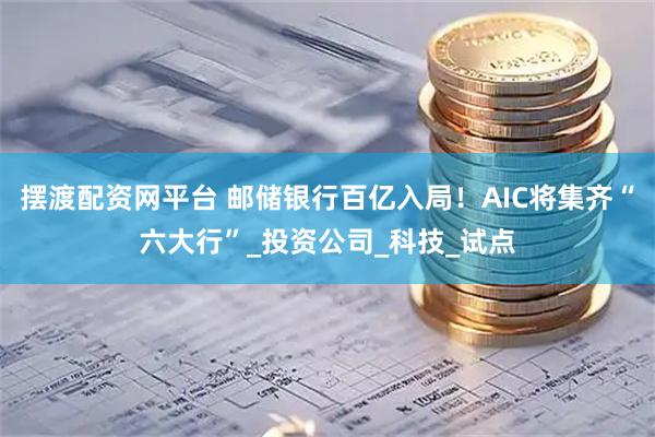 摆渡配资网平台 邮储银行百亿入局！AIC将集齐“六大行”_投资公司_科技_试点