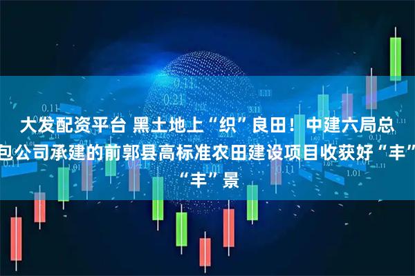 大发配资平台 黑土地上“织”良田！中建六局总承包公司承建的前郭县高标准农田建设项目收获好“丰”景