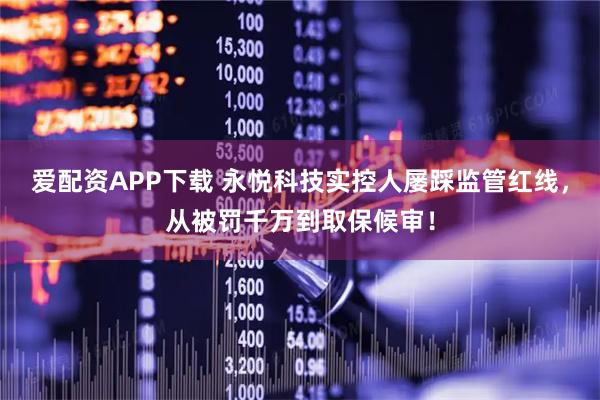 爱配资APP下载 永悦科技实控人屡踩监管红线，从被罚千万到取保候审！