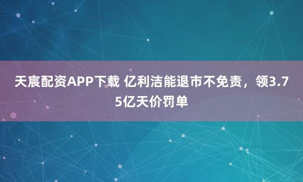 天宸配资APP下载 亿利洁能退市不免责，领3.75亿天价罚单