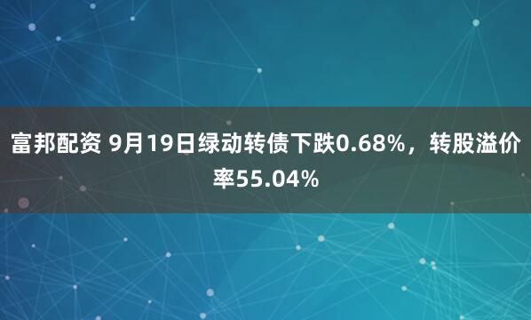 富邦配资 9月19日绿动转债下跌0.68%，转股溢价率55.04%