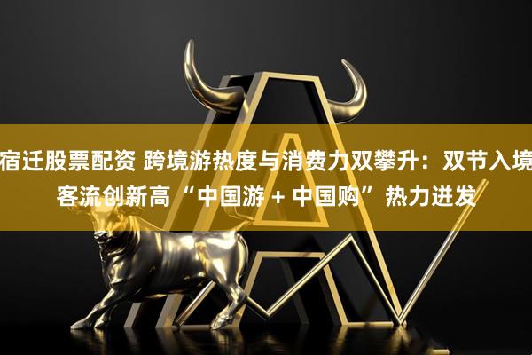 宿迁股票配资 跨境游热度与消费力双攀升：双节入境客流创新高 “中国游 + 中国购” 热力迸发