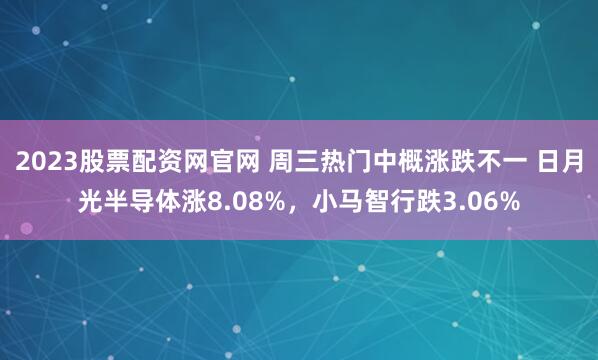 2023股票配资网官网 周三热门中概涨跌不一 日月光半导体涨8.08%，小马智行跌3.06%