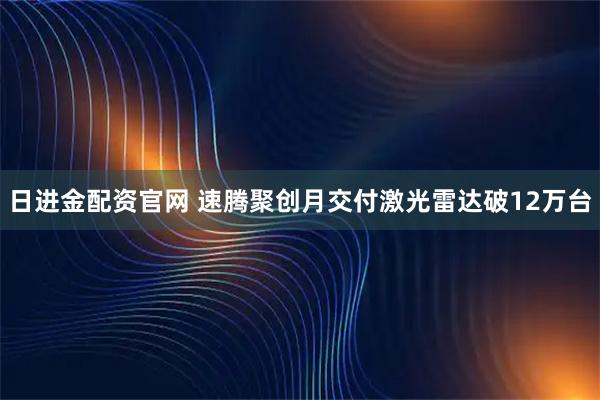 日进金配资官网 速腾聚创月交付激光雷达破12万台