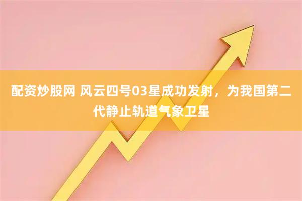配资炒股网 风云四号03星成功发射，为我国第二代静止轨道气象卫星