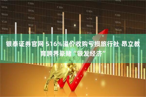 银泰证券官网 516%溢价收购亏损旅行社 昂立教育跨界豪赌“银发经济”