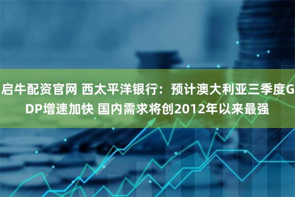 启牛配资官网 西太平洋银行：预计澳大利亚三季度GDP增速加快 国内需求将创2012年以来最强