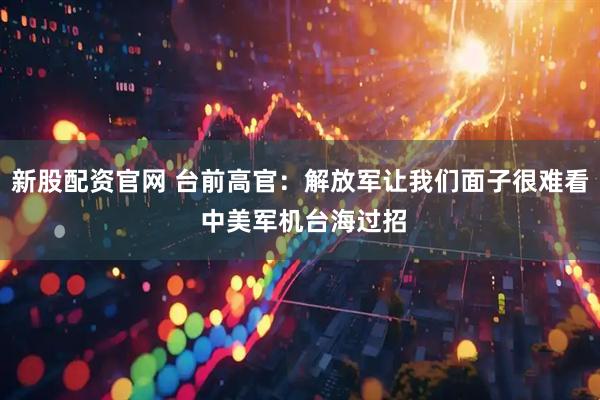 新股配资官网 台前高官：解放军让我们面子很难看 中美军机台海过招