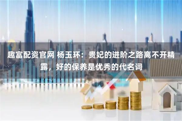 趣富配资官网 杨玉环：贵妃的进阶之路离不开精露，好的保养是优秀的代名词