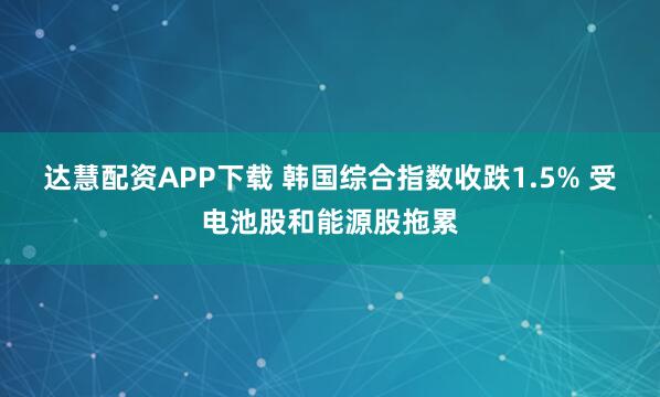 达慧配资APP下载 韩国综合指数收跌1.5% 受电池股和能源股拖累