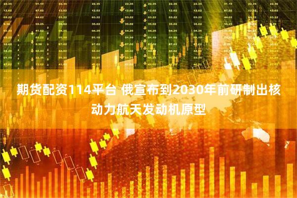 期货配资114平台 俄宣布到2030年前研制出核动力航天发动机原型