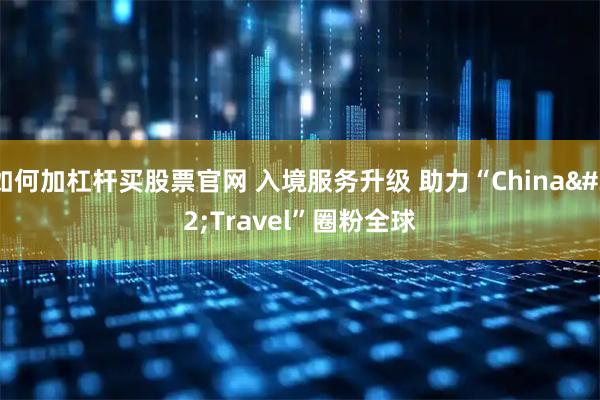 如何加杠杆买股票官网 入境服务升级 助力“China Travel”圈粉全球