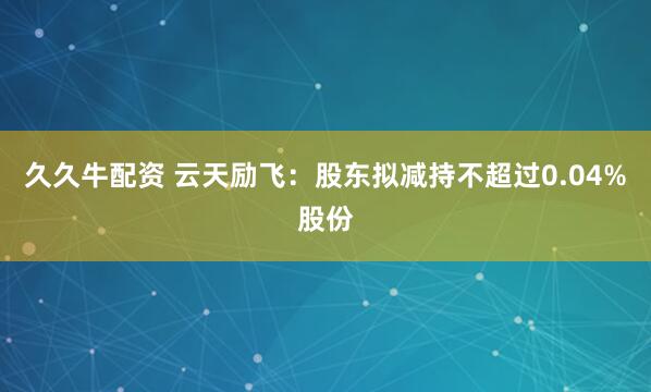 久久牛配资 云天励飞：股东拟减持不超过0.04%股份