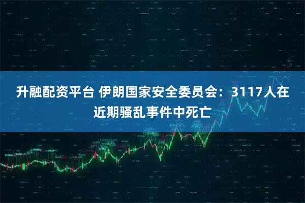 升融配资平台 伊朗国家安全委员会：3117人在近期骚乱事件中死亡