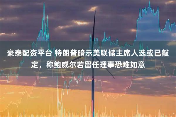 豪泰配资平台 特朗普暗示美联储主席人选或已敲定，称鲍威尔若留任理事恐难如意