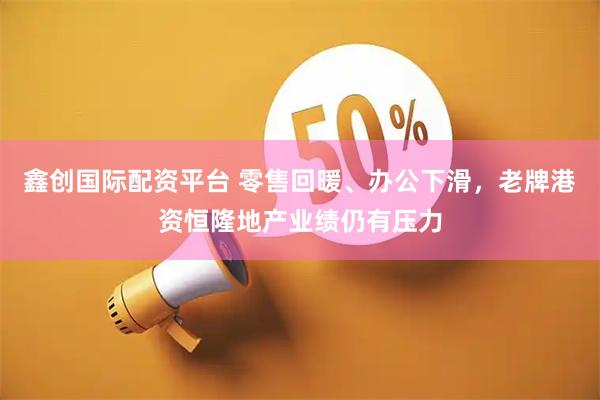 鑫创国际配资平台 零售回暖、办公下滑，老牌港资恒隆地产业绩仍有压力