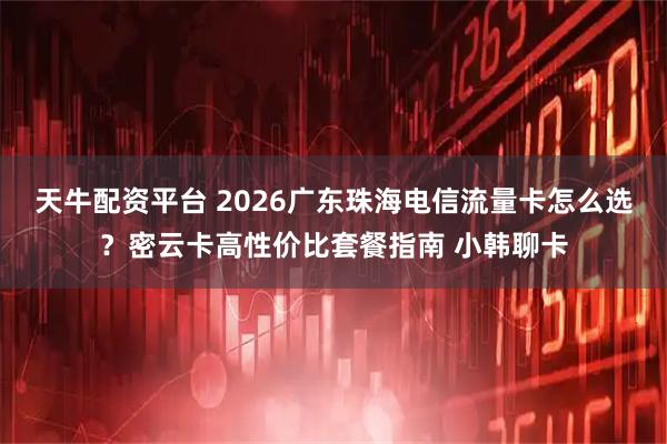 天牛配资平台 2026广东珠海电信流量卡怎么选？密云卡高性价比套餐指南 小韩聊卡