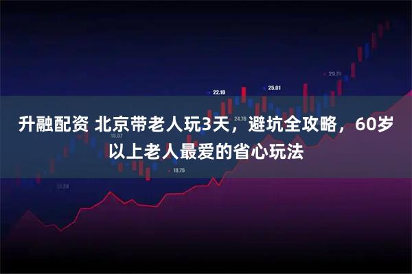 升融配资 北京带老人玩3天，避坑全攻略，60岁以上老人最爱的省心玩法