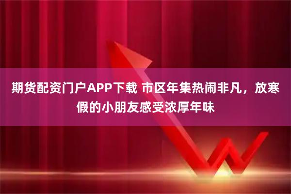 期货配资门户APP下载 市区年集热闹非凡，放寒假的小朋友感受浓厚年味