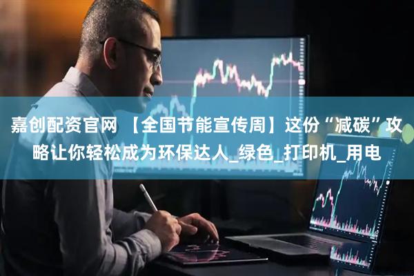嘉创配资官网 【全国节能宣传周】这份“减碳”攻略让你轻松成为环保达人_绿色_打印机_用电