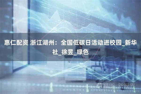 惠仁配资 浙江湖州：全国低碳日活动进校园_新华社_徐昱_绿色