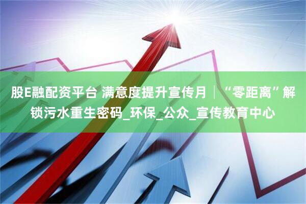 股E融配资平台 满意度提升宣传月│“零距离”解锁污水重生密码_环保_公众_宣传教育中心