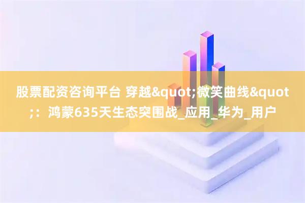 股票配资咨询平台 穿越"微笑曲线"：鸿蒙635天生态突围战_应用_华为_用户