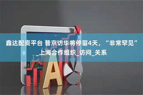 鑫达配资平台 普京访华将停留4天，“非常罕见”_上海合作组织_访问_关系