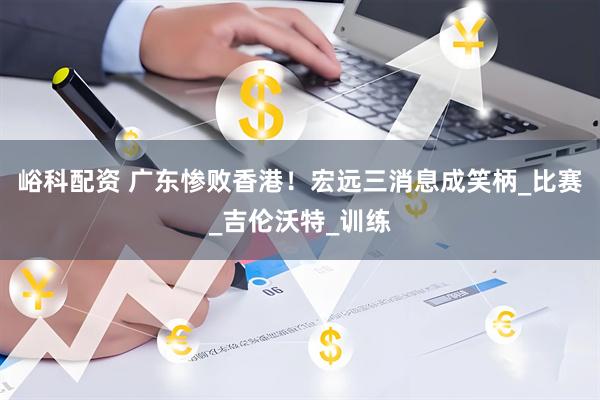 峪科配资 广东惨败香港！宏远三消息成笑柄_比赛_吉伦沃特_训练