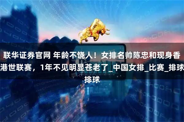 联华证券官网 年龄不饶人！女排名帅陈忠和现身香港世联赛，1年不见明显苍老了_中国女排_比赛_排球