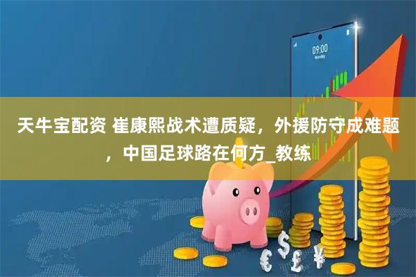 天牛宝配资 崔康熙战术遭质疑，外援防守成难题，中国足球路在何方_教练