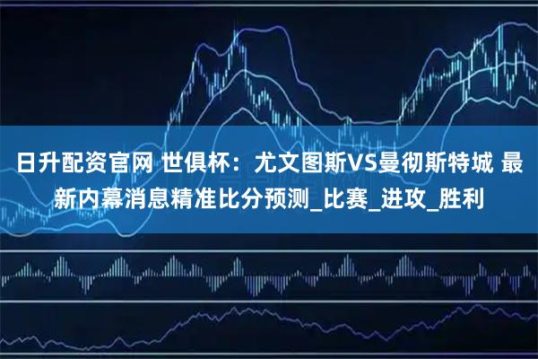 日升配资官网 世俱杯：尤文图斯VS曼彻斯特城 最新内幕消息精准比分预测_比赛_进攻_胜利