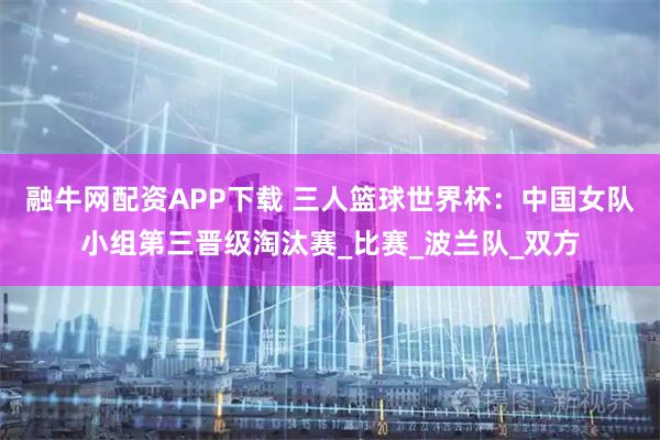 融牛网配资APP下载 三人篮球世界杯：中国女队小组第三晋级淘汰赛_比赛_波兰队_双方