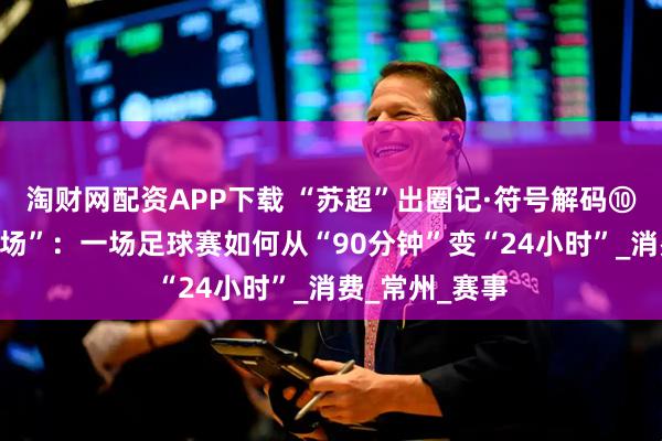 淘财网配资APP下载 “苏超”出圈记·符号解码⑩｜“全域是主场”：一场足球赛如何从“90分钟”变“24小时”_消费_常州_赛事