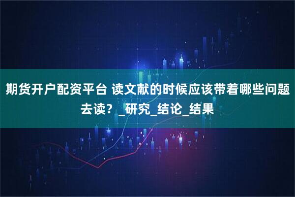 期货开户配资平台 读文献的时候应该带着哪些问题去读？_研究_结论_结果