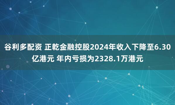 谷利多配资 正乾金融控股2024年收入下降至6.30亿港元 年内亏损为2328.1万港元