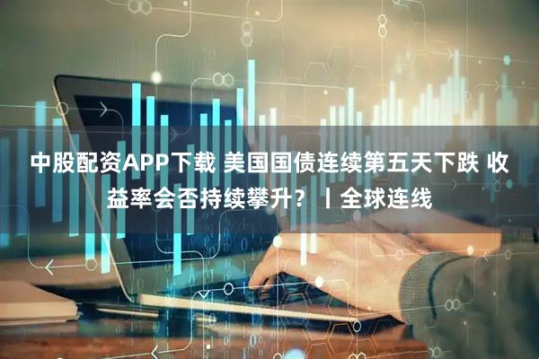 中股配资APP下载 美国国债连续第五天下跌 收益率会否持续攀升？丨全球连线