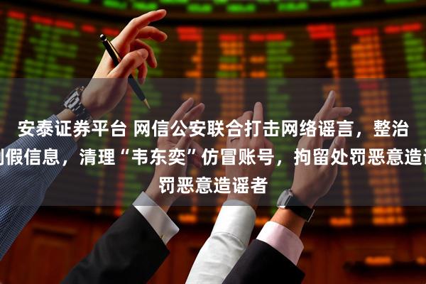 安泰证券平台 网信公安联合打击网络谣言，整治AI制假信息，清理“韦东奕”仿冒账号，拘留处罚恶意造谣者