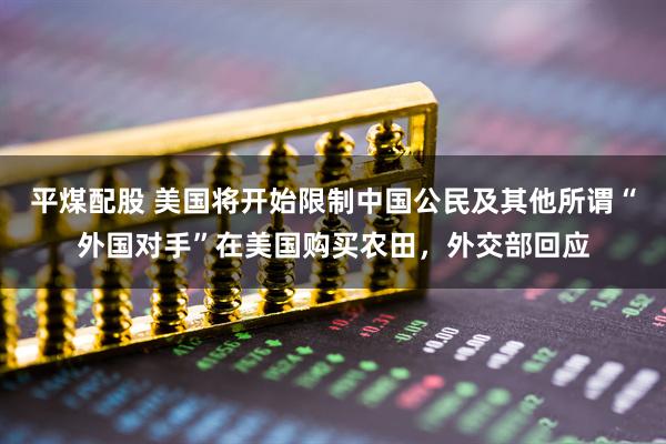 平煤配股 美国将开始限制中国公民及其他所谓“外国对手”在美国购买农田，外交部回应