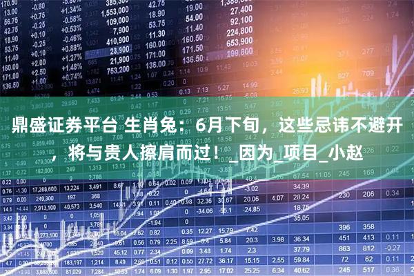 鼎盛证券平台 生肖兔：6月下旬，这些忌讳不避开，将与贵人擦肩而过！_因为_项目_小赵