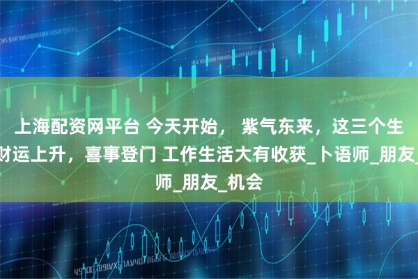 上海配资网平台 今天开始， 紫气东来，这三个生肖横财运上升，喜事登门 工作生活大有收获_卜语师_朋友_机会