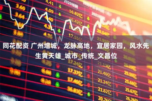 同花配资 广州增城，龙脉高地，宜居家园，风水先生黄天雄_城市_传统_文昌位