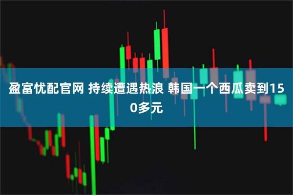 盈富忧配官网 持续遭遇热浪 韩国一个西瓜卖到150多元