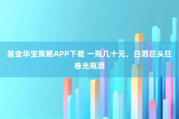 基金华宝策略APP下载 一瓶几十元，白酒巨头狂卷光瓶酒