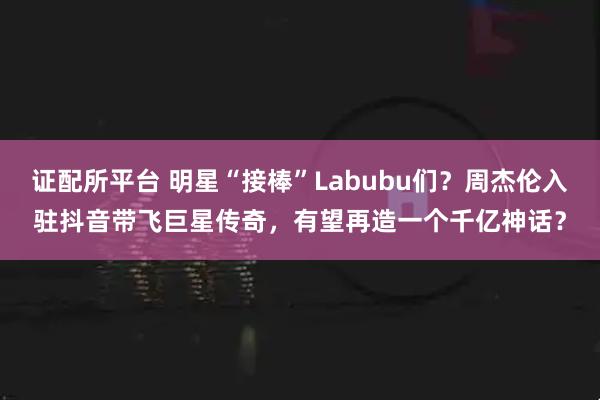 证配所平台 明星“接棒”Labubu们？周杰伦入驻抖音带飞巨星传奇，有望再造一个千亿神话？