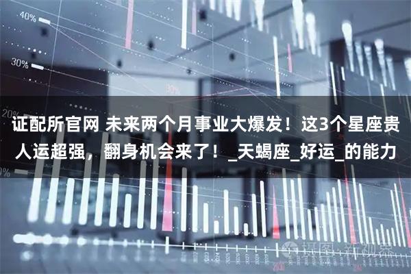 证配所官网 未来两个月事业大爆发！这3个星座贵人运超强，翻身机会来了！_天蝎座_好运_的能力